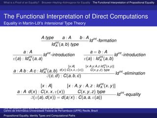 What is a Proof of an Equality? Brouwer–Heyting–Kolmogorov for Equality The Functional Interpretation of Propositional Equality N
The Functional Interpretation of Direct Computations
Equality in Martin-L¨of’s Intensional Type Theory
A type a : A b : A
Idint
A (a, b) type
Idint
-formation
a : A
r(a) : Idint
A (a, a)
Idint
-introduction
a = b : A
r(a) : Idint
A (a, b)
Idint
-introduction
a : A b : A c : Idint
A (a, b)
[x:A]
d(x):C(x,x,r(x))
[x:A,y:A,z:Idint
A (x,y)]
C(x,y,z) type
J(c, d) : C(a, b, c)
Idint
-elimination
a : A
[x : A]
d(x) : C(x, x, r(x))
[x : A, y : A, z : Idint
A (x, y)]
C(x, y, z) type
J(r(a), d(x)) = d(a/x) : C(a, a, r(a))
Idint
-equality
Ruy de Queiroz (joint work with Anjolina de Oliveira)
Centro de Inform´atica Universidade Federal de Pernambuco (UFPE) Recife, Brazil
Propositional Equality, Identity Types and Computational Paths
 