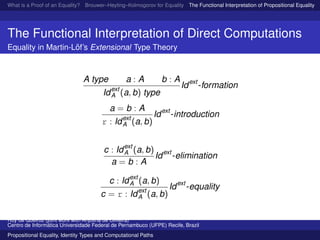 What is a Proof of an Equality? Brouwer–Heyting–Kolmogorov for Equality The Functional Interpretation of Propositional Equality N
The Functional Interpretation of Direct Computations
Equality in Martin-L¨of’s Extensional Type Theory
A type a : A b : A
Idext
A (a, b) type
Idext
-formation
a = b : A
r : Idext
A (a, b)
Idext
-introduction
c : Idext
A (a, b)
a = b : A
Idext
-elimination
c : Idext
A (a, b)
c = r : Idext
A (a, b)
Idext
-equality
Ruy de Queiroz (joint work with Anjolina de Oliveira)
Centro de Inform´atica Universidade Federal de Pernambuco (UFPE) Recife, Brazil
Propositional Equality, Identity Types and Computational Paths
 