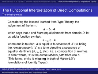 What is a Proof of an Equality? Brouwer–Heyting–Kolmogorov for Equality The Functional Interpretation of Propositional Equality N
The Functional Interpretation of Direct Computations
The missing entity
Considering the lessons learned from Type Theory, the
judgement of the form:
a = b : A
which says that a and b are equal elements from domain D, let
us add a function symbol:
a =s b : A
where one is to read: a is equal to b because of ‘s’ (‘s’ being
the rewrite reason); ‘s’ is a term denoting a sequence of
equality identiﬁers (β, η, ξ, etc.), i.e. a composition of rewrites.
In other words, ‘s’ is the computational path from a to b.
(This formal entity is missing in both of Martin-L¨of’s
formulations of Identity Types.)
Ruy de Queiroz (joint work with Anjolina de Oliveira)
Centro de Inform´atica Universidade Federal de Pernambuco (UFPE) Recife, Brazil
Propositional Equality, Identity Types and Computational Paths
 