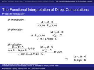 What is a Proof of an Equality? Brouwer–Heyting–Kolmogorov for Equality The Functional Interpretation of Propositional Equality N
The Functional Interpretation of Direct Computations
Propositional Equality
Id-introduction
a =s b : A
s(a, b) : IdA(a, b)
Id-elimination
m : IdA(a, b)
[a =g b : A]
h(g) : C
J(m, λg.h(g)) : C
Id-reduction
a =s b : A
s(a, b) : IdA(a, b)
Id-intr
[a =g b : A]
h(g) : C
J(s(a, b), λg.h(g)) : C
Id-elim
β
[a =s b : A]
h(s/g) : C
Ruy de Queiroz (joint work with Anjolina de Oliveira)
Centro de Inform´atica Universidade Federal de Pernambuco (UFPE) Recife, Brazil
Propositional Equality, Identity Types and Computational Paths
 
