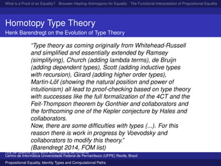 What is a Proof of an Equality? Brouwer–Heyting–Kolmogorov for Equality The Functional Interpretation of Propositional Equality N
Homotopy Type Theory
Henk Barendregt on the Evolution of Type Theory
“Type theory as coming originally from Whitehead-Russell
and simpliﬁed and essentially extended by Ramsey
(simplifying), Church (adding lambda terms), de Bruijn
(adding dependent types), Scott (adding inductive types
with recursion), Girard (adding higher order types),
Martin-L¨of (showing the natural position and power of
intuitionism) all lead to proof-checking based on type theory
with successes like the full formalization of the 4CT and the
Feit-Thompson theorem by Gonthier and collaborators and
the forthcoming one of the Kepler conjecture by Hales and
collaborators.
Now, there are some difﬁculties with types (...). For this
reason there is work in progress by Voevodsky and
collaborators to modify this theory.”
(Barendregt 2014, FOM list)
Ruy de Queiroz (joint work with Anjolina de Oliveira)
Centro de Inform´atica Universidade Federal de Pernambuco (UFPE) Recife, Brazil
Propositional Equality, Identity Types and Computational Paths
 
