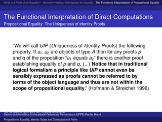What is a Proof of an Equality? Brouwer–Heyting–Kolmogorov for Equality The Functional Interpretation of Propositional Equality N
The Functional Interpretation of Direct Computations
Propositional Equality: The Uniqueness of Identity Proofs
“We will call UIP (Uniqueness of Identity Proofs) the following
property. If a1, a2 are objects of type A then for any proofs p
and q of the proposition “a1 equals a2” there is another proof
establishing equality of p and q. (...) Notice that in traditional
logical formalism a principle like UIP cannot even be
sensibly expressed as proofs cannot be referred to by
terms of the object language and thus are not within the
scope of propositional equality.” (Hofmann & Streicher 1996)
Ruy de Queiroz (joint work with Anjolina de Oliveira)
Centro de Inform´atica Universidade Federal de Pernambuco (UFPE) Recife, Brazil
Propositional Equality, Identity Types and Computational Paths
 