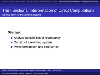 What is a Proof of an Equality? Brouwer–Heyting–Kolmogorov for Equality The Functional Interpretation of Propositional Equality N
The Functional Interpretation of Direct Computations
Normal form for the rewrite reasons
Strategy:
Analyse possibilities of redundancy
Construct a rewriting system
Prove termination and conﬂuence
Ruy de Queiroz (joint work with Anjolina de Oliveira)
Centro de Inform´atica Universidade Federal de Pernambuco (UFPE) Recife, Brazil
Propositional Equality, Identity Types and Computational Paths
 