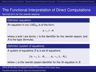 What is a Proof of an Equality? Brouwer–Heyting–Kolmogorov for Equality The Functional Interpretation of Propositional Equality N
The Functional Interpretation of Direct Computations
Normal form for the rewrite reasons
Deﬁnition (equation)
An equation in our LNDEQ is of the form:
s =r t : A
where s and t are terms, r is the identiﬁer for the rewrite reason, and
A is the type (formula).
Deﬁnition (system of equations)
A system of equations S is a set of equations:
{s1 =r1
t1 : A1, . . . , sn =rn
tn : An}
where ri is the rewrite reason identiﬁer for the ith equation in S.
Ruy de Queiroz (joint work with Anjolina de Oliveira)
Centro de Inform´atica Universidade Federal de Pernambuco (UFPE) Recife, Brazil
Propositional Equality, Identity Types and Computational Paths
 
