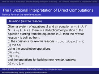 What is a Proof of an Equality? Brouwer–Heyting–Kolmogorov for Equality The Functional Interpretation of Propositional Equality N
The Functional Interpretation of Direct Computations
Normal form for the rewrite reasons
Deﬁnition (rewrite reason)
Given a system of equations S and an equation s =r t : A, if
S s =r t : A, i.e. there is a deduction/computation of the
equation starting from the equations in S, then the rewrite
reason r is built up from:
(i) the constants for rewrite reasons: { ρ, σ, τ, β, η, ν, ξ, µ };
(ii) the ri’s;
using the substitution operations:
(iii) subL;
(iv) subR;
and the operations for building new rewrite reasons:
(v) σ, τ, ξ, µ.
Ruy de Queiroz (joint work with Anjolina de Oliveira)
Centro de Inform´atica Universidade Federal de Pernambuco (UFPE) Recife, Brazil
Propositional Equality, Identity Types and Computational Paths
 