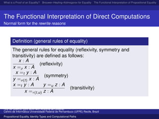 What is a Proof of an Equality? Brouwer–Heyting–Kolmogorov for Equality The Functional Interpretation of Propositional Equality N
The Functional Interpretation of Direct Computations
Normal form for the rewrite reasons
Deﬁnition (general rules of equality)
The general rules for equality (reﬂexivity, symmetry and
transitivity) are deﬁned as follows:
x : A
x =ρ x : A
(reﬂexivity)
x =t y : A
y =σ(t) x : A
(symmetry)
x =t y : A y =u z : A
x =τ(t,u) z : A
(transitivity)
Ruy de Queiroz (joint work with Anjolina de Oliveira)
Centro de Inform´atica Universidade Federal de Pernambuco (UFPE) Recife, Brazil
Propositional Equality, Identity Types and Computational Paths
 