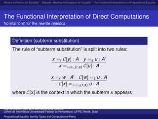 What is a Proof of an Equality? Brouwer–Heyting–Kolmogorov for Equality The Functional Interpretation of Propositional Equality N
The Functional Interpretation of Direct Computations
Normal form for the rewrite reasons
Deﬁnition (subterm substitution)
The rule of “subterm substitution” is split into two rules:
x =r C[y] : A y =s u : A
x =subL(r,s) C[u] : A
x =r w : A C[w] =s u : A
C[x] =subR(r,s) u : A
where C[x] is the context in which the subterm x appears
Ruy de Queiroz (joint work with Anjolina de Oliveira)
Centro de Inform´atica Universidade Federal de Pernambuco (UFPE) Recife, Brazil
Propositional Equality, Identity Types and Computational Paths
 