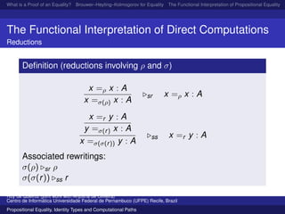What is a Proof of an Equality? Brouwer–Heyting–Kolmogorov for Equality The Functional Interpretation of Propositional Equality N
The Functional Interpretation of Direct Computations
Reductions
Deﬁnition (reductions involving ρ and σ)
x =ρ x : A
x =σ(ρ) x : A
sr x =ρ x : A
x =r y : A
y =σ(r) x : A
x =σ(σ(r)) y : A
ss x =r y : A
Associated rewritings:
σ(ρ) sr ρ
σ(σ(r)) ss r
Ruy de Queiroz (joint work with Anjolina de Oliveira)
Centro de Inform´atica Universidade Federal de Pernambuco (UFPE) Recife, Brazil
Propositional Equality, Identity Types and Computational Paths
 