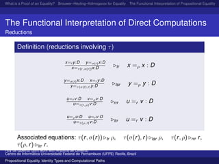 What is a Proof of an Equality? Brouwer–Heyting–Kolmogorov for Equality The Functional Interpretation of Propositional Equality N
The Functional Interpretation of Direct Computations
Reductions
Deﬁnition (reductions involving τ)
x=r y:D y=σ(r)x:D
x=τ(r,σ(r))x:D tr x =ρ x : D
y=σ(r)x:D x=r y:D
y=τ(σ(r),r)y:D tsr y =ρ y : D
u=r v:D v=ρv:D
u=τ(r,ρ)v:D rrr u =r v : D
u=ρu:D u=r v:D
u=τ(ρ,r)v:D lrr u =r v : D
Associated equations: τ(r, σ(r)) tr ρ, τ(σ(r), r) tsr ρ, τ(r, ρ) rrr r,
τ(ρ, r) lrr r.
Ruy de Queiroz (joint work with Anjolina de Oliveira)
Centro de Inform´atica Universidade Federal de Pernambuco (UFPE) Recife, Brazil
Propositional Equality, Identity Types and Computational Paths
 