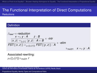 What is a Proof of an Equality? Brouwer–Heyting–Kolmogorov for Equality The Functional Interpretation of Propositional Equality N
The Functional Interpretation of Direct Computations
Reductions
Deﬁnition
βrewr -×-reduction
x =r y : A z : B
x, z =ξ1(r) y, z : A × B
× -intr
FST( x, z ) =µ1(ξ1(r)) FST( y, z ) : A
× -elim
mx2l1 x =r y : A
Associated rewriting:
µ1(ξ1(r)) mx2l1 r
Ruy de Queiroz (joint work with Anjolina de Oliveira)
Centro de Inform´atica Universidade Federal de Pernambuco (UFPE) Recife, Brazil
Propositional Equality, Identity Types and Computational Paths
 