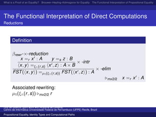 What is a Proof of an Equality? Brouwer–Heyting–Kolmogorov for Equality The Functional Interpretation of Propositional Equality N
The Functional Interpretation of Direct Computations
Reductions
Deﬁnition
βrewr -×-reduction
x =r x : A y =s z : B
x, y =ξ∧(r,s) x , z : A × B
× -intr
FST( x, y ) =µ1(ξ∧(r,s)) FST( x , z ) : A
× -elim
mx2l2 x =r x : A
Associated rewriting:
µ1(ξ∧(r, s)) mx2l2 r
Ruy de Queiroz (joint work with Anjolina de Oliveira)
Centro de Inform´atica Universidade Federal de Pernambuco (UFPE) Recife, Brazil
Propositional Equality, Identity Types and Computational Paths
 