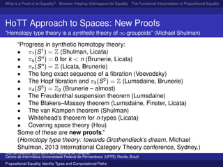 What is a Proof of an Equality? Brouwer–Heyting–Kolmogorov for Equality The Functional Interpretation of Propositional Equality N
HoTT Approach to Spaces: New Proofs
“Homotopy type theory is a synthetic theory of ∞-groupoids” (Michael Shulman)
“Progress in synthetic homotopy theory:
• π1(S1
) = Z (Shulman, Licata)
• πk (Sn
) = 0 for k < n (Brunerie, Licata)
• πn(Sn
) = Z (Licata, Brunerie)
• The long exact sequence of a ﬁbration (Voevodsky)
• The Hopf ﬁbration and π3(S2
) = Z (Lumsdaine, Brunerie)
• π4(S3
) = Z2 (Brunerie – almost)
• The Freudenthal suspension theorem (Lumsdaine)
• The Blakers–Massey theorem (Lumsdaine, Finster, Licata)
• The van Kampen theorem (Shulman)
• Whitehead’s theorem for n-types (Licata)
• Covering space theory (Hou)
Some of these are new proofs.”
(Homotopy type theory: towards Grothendieck’s dream, Michael
Shulman, 2013 International Category Theory conference, Sydney.)
Ruy de Queiroz (joint work with Anjolina de Oliveira)
Centro de Inform´atica Universidade Federal de Pernambuco (UFPE) Recife, Brazil
Propositional Equality, Identity Types and Computational Paths
 