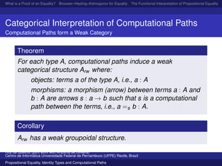 What is a Proof of an Equality? Brouwer–Heyting–Kolmogorov for Equality The Functional Interpretation of Propositional Equality N
Categorical Interpretation of Computational Paths
Computational Paths form a Weak Category
Theorem
For each type A, computational paths induce a weak
categorical structure Arw where:
objects: terms a of the type A, i.e., a : A
morphisms: a morphism (arrow) between terms a : A and
b : A are arrows s : a → b such that s is a computational
path between the terms, i.e., a =s b : A.
Corollary
Arw has a weak groupoidal structure.
Ruy de Queiroz (joint work with Anjolina de Oliveira)
Centro de Inform´atica Universidade Federal de Pernambuco (UFPE) Recife, Brazil
Propositional Equality, Identity Types and Computational Paths
 