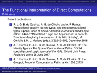 What is a Proof of an Equality? Brouwer–Heyting–Kolmogorov for Equality The Functional Interpretation of Propositional Equality N
The Functional Interpretation of Direct Computations
Publications
Recent publications:
1 R. J. G. B. de Queiroz, A. G. de Oliveira and A. F. Ramos.
Propositional equality, identity types, and direct computational
types. Special issue of South American Journal of Formal Logic
(ISSN: 2446-6719) entitled “Logic and Applications: in honor to
Francisco Miraglia by the occasion of his 70th birthday”, M.
Coniglio & H. L. Mariano (eds.), 2(2):245–296, December 2016.
2 A. F. Ramos, R. J. G. B. de Queiroz, A. G. de Oliveira. On The
Identity Type as The Type of Computational Paths. EBL’14
special issue of Logic Journal of the IGPL, Oxford Univ Press,
Published online 26 June 2017.
3 A. F. Ramos, R. J. G. B. de Queiroz, A. G. de Oliveira. On the
Groupoid Model of Computational Paths. arXiv:1506.02721
Ruy de Queiroz (joint work with Anjolina de Oliveira)
Centro de Inform´atica Universidade Federal de Pernambuco (UFPE) Recife, Brazil
Propositional Equality, Identity Types and Computational Paths
 