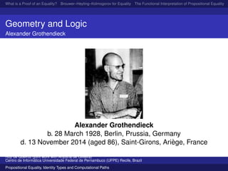 What is a Proof of an Equality? Brouwer–Heyting–Kolmogorov for Equality The Functional Interpretation of Propositional Equality N
Geometry and Logic
Alexander Grothendieck
Alexander Grothendieck
b. 28 March 1928, Berlin, Prussia, Germany
d. 13 November 2014 (aged 86), Saint-Girons, Ari`ege, France
Ruy de Queiroz (joint work with Anjolina de Oliveira)
Centro de Inform´atica Universidade Federal de Pernambuco (UFPE) Recife, Brazil
Propositional Equality, Identity Types and Computational Paths
 