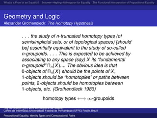 What is a Proof of an Equality? Brouwer–Heyting–Kolmogorov for Equality The Functional Interpretation of Propositional Equality N
Geometry and Logic
Alexander Grothendieck: The Homotopy Hypothesis
. . . the study of n-truncated homotopy types (of
semisimplicial sets, or of topological spaces) [should
be] essentially equivalent to the study of so-called
n-groupoids. . . . This is expected to be achieved by
associating to any space (say) X its “fundamental
n-groupoid” Πn(X).... The obvious idea is that
0-objects of Πn(X) should be the points of X,
1-objects should be “homotopies” or paths between
points, 2-objects should be homotopies between
1-objects, etc. (Grothendieck 1983)
homotopy types ←→ ∞-groupoids
Ruy de Queiroz (joint work with Anjolina de Oliveira)
Centro de Inform´atica Universidade Federal de Pernambuco (UFPE) Recife, Brazil
Propositional Equality, Identity Types and Computational Paths
 