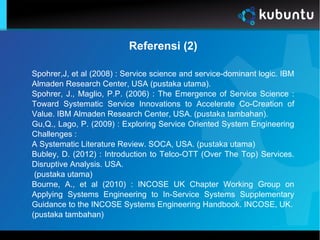 Referensi (2)
Spohrer,J, et al (2008) : Service science and service-dominant logic. IBM
Almaden Research Center, USA (pustaka utama).
Spohrer, J., Maglio, P.P. (2006) : The Emergence of Service Science :
Toward Systematic Service Innovations to Accelerate Co-Creation of
Value. IBM Almaden Research Center, USA. (pustaka tambahan).
Gu,Q., Lago, P. (2009) : Exploring Service Oriented System Engineering
Challenges :
A Systematic Literature Review. SOCA, USA. (pustaka utama)
Bubley, D. (2012) : Introduction to Telco-OTT (Over The Top) Services.
Disruptive Analysis. USA.
(pustaka utama)
Bourne, A., et al (2010) : INCOSE UK Chapter Working Group on
Applying Systems Engineering to In-Service Systems Supplementary
Guidance to the INCOSE Systems Engineering Handbook. INCOSE, UK.
(pustaka tambahan)
 