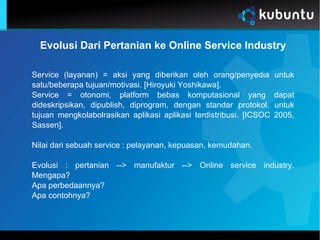 Evolusi Dari Pertanian ke Online Service Industry
Service (layanan) = aksi yang diberikan oleh orang/penyedia untuk
satu/beberapa tujuan/motivasi. [Hiroyuki Yoshikawa].
Service = otonomi, platform bebas komputasional yang dapat
dideskripsikan, dipublish, diprogram, dengan standar protokol, untuk
tujuan mengkolabolrasikan aplikasi aplikasi terdistribusi. [ICSOC 2005,
Sassen].
Nilai dari sebuah service : pelayanan, kepuasan, kemudahan.
Evolusi : pertanian --> manufaktur --> Online service industry.
Mengapa?
Apa perbedaannya?
Apa contohnya?
 
