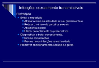 Infecções sexualmente transmissíveis Prevenção Evitar a exposição Atrasar o início da actividade sexual (adolescentes); Reduzir o número de parceiros sexuais; Abstinência sexual Utilizar correctamente os preservativos. Diagnosticar e tratar correctamente. Diminui complicações Previne novas infecções na comunidade Promover comportamentos sexuais se guros 