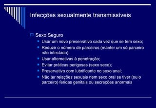 Infecções sexualmente transmissíveis Sexo Seguro Usar um novo preservativo cada vez que se tem sexo; Reduzir o número de parceiros (manter um só parceiro não infectado); Usar alternativas à penetração; Evitar práticas perigosas (sexo seco); Preservativo com lubrificante no sexo anal; Não ter relações sexuais nem sexo oral se tiver (ou o parceiro) feridas genitais ou secreções anormais 