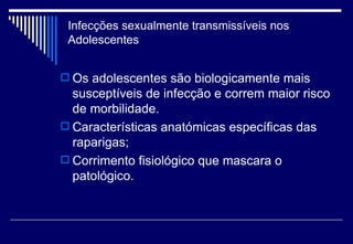 Infecções sexualmente transmissíveis nos Adolescentes Os adolescentes são biologicamente mais susceptíveis de infecção e correm maior risco de morbilidade. Características anatómicas específicas das raparigas; Corrimento fisiológico que mascara o patológico.  