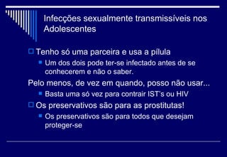 Infecções sexualmente transmissíveis nos Adolescentes Tenho só uma parceira e usa a pílula Um dos dois pode ter-se infectado antes de se conhecerem e não o saber. Pelo menos, de vez em quando, posso não usar... Basta uma só vez para contrair IST’s ou HIV Os preservativos são para as prostitutas! Os preservativos são para todos que desejam proteger-se 