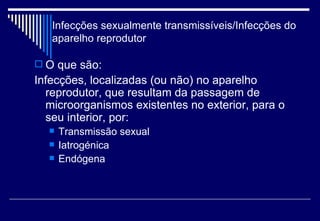 Infecções sexualmente transmissíveis/Infecções do aparelho reprodutor O que são: Infecções, localizadas (ou não) no aparelho reprodutor, que resultam da passagem de microorganismos existentes no exterior, para o seu interior, por: Transmissão sexual Iatrogénica Endógena 