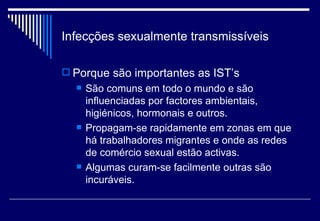 Infecções sexualmente transmissíveis Porque são importantes as IST’s São comuns em todo o mundo e são influenciadas por factores ambientais, higiénicos, hormonais e outros. Propagam-se rapidamente em zonas em que há trabalhadores migrantes e onde as redes de comércio sexual estão activas. Algumas curam-se facilmente outras são incuráveis. 