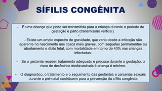 SÍFILIS CONGÊNITA
- É uma doença que pode ser transmitida para a criança durante o período de
gestação e parto (transmissão vertical).
-
- Existe um amplo espectro de gravidade, que varia desde a infecção não
aparente no nascimento aos casos mais graves, com sequelas permanentes ou
abortamento e óbito fetal, com mortalidade em torno de 40% nas crianças
infectadas.
- Se a gestante receber tratamento adequado e precoce durante a gestação, o
risco de desfechos desfavoráveis à criança é mínimo.
- O diagnóstico, o tratamento e o seguimento das gestantes e parcerias sexuais
durante o pré-natal contribuem para a prevenção da sífilis congênita
 