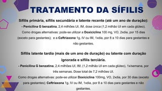 13
TRATAMENTO DA SÍFILIS
Sífilis primária, sífilis secundária e latente recente (até um ano de duração):
- Penicilina G benzatina, 2,4 milhões UI, IM, dose única (1,2 milhão UI em cada glúteo).
Como drogas alternativas: pode-se utilizar a Doxiciclina 100 mg, VO, 2xdia, por 15 dias
(exceto para gestantes); e a Ceftriaxona 1g, IV ou IM, 1xdia, por 8 a 10 dias para gestantes e
não gestantes.
Sífilis latente tardia (mais de um ano de duração) ou latente com duração
ignorada e sífilis terciária.
- Penicilina G benzatina, 2,4 milhões UI, IM, (1,2 milhão UI em cada glúteo), 1x/semana, por
três semanas. Dose total de 7,2 milhões UI.
Como drogas alternativas: pode-se utilizar Doxiciclina 100mg, VO, 2xdia, por 30 dias (exceto
para gestantes); Ceftriaxona 1g, IV ou IM, 1xdia, por 8 a 10 dias para gestantes e não
gestantes.
 