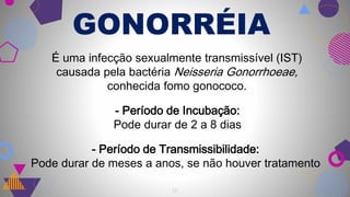 GONORRÉIA
14
É uma infecção sexualmente transmissível (IST)
causada pela bactéria Neisseria Gonorrhoeae,
conhecida fomo gonococo.
- Período de Incubação:
Pode durar de 2 a 8 dias
- Período de Transmissibilidade:
Pode durar de meses a anos, se não houver tratamento
 
