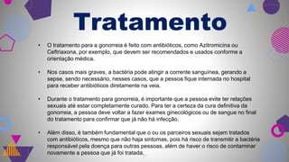 17
Tratamento
• O tratamento para a gonorreia é feito com antibióticos, como Azitromicina ou
Ceftriaxona, por exemplo, que devem ser recomendados e usados conforme a
orientação médica.
• Nos casos mais graves, a bactéria pode atingir a corrente sanguínea, gerando a
sepse, sendo necessário, nesses casos, que a pessoa fique internada no hospital
para receber antibióticos diretamente na veia.
• Durante o tratamento para gonorreia, é importante que a pessoa evite ter relações
sexuais até estar completamente curado. Para ter a certeza da cura definitiva da
gonorreia, a pessoa deve voltar a fazer exames ginecológicos ou de sangue no final
do tratamento para confirmar que já não há infecção.
• Além disso, é também fundamental que o ou os parceiros sexuais sejam tratados
com antibióticos, mesmo que não haja sintomas, pois há risco de transmitir a bactéria
responsável pela doença para outras pessoas, além de haver o risco de contaminar
novamente a pessoa que já foi tratada.
 