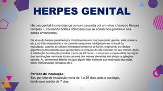 HERPES GENITAL
19
Herpes genital é uma doença comum causada por um vírus chamado Herpes
Simples II, causando bolhas dolorosas que se abrem nos genitais e nas
zonas envolventes.
Os vírus do herpes penetram por microtraumas em mucosas (oral, genital, anal, ocular e
etc.), no trato respiratório e na corrente sanguínea. Multiplicam-se no local da
inoculação, quando as células infectadas tendem a se fundir, originando as células
gigantes multinucleadas que apresentam os corpúsculos de inclusão no seu interior. Após
a instalação da infecção primária (cerca de 48 horas), o vírus tem a capacidade de migrar
das terminações nervosas locais, através dos nervos aferentes até atingir os gânglios
sacrais. Aí, permanece latente até que algum fator estimule sua reativação (luz solar,
febre, menstruação, tensão e etc.).
Período de incubação
Seu período de incubação varia de 1 a 26 dias após o contágio,
tendo uma média de 7 dias.
 