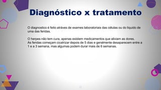 Diagnóstico x tratamento
21
O diagnostico é feito atráves de exames laboratoriais das células ou do liquido de
uma das feridas.
O herpes não tem cura, apenas existem medicamentos que aliviam as dores.
As feridas começam cicatrizar depois de 5 dias e geralmente desaparecem entre a
1 e a 3 semana, mas algumas podem durar mais de 6 semanas.
 