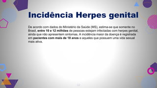 22
Incidência Herpes genital
De acordo com dados do Ministério da Saúde (MS), estima-se que somente no
Brasil, entre 10 e 12 milhões de pessoas estejam infectadas com herpes genital,
ainda que não apresentem sintomas. A incidência maior da doença é registrada
em pacientes com mais de 18 anos e aqueles que possuem uma vida sexual
mais ativa.
 
