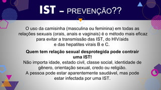 IST – PREVENÇÃO??
O uso da camisinha (masculina ou feminina) em todas as
relações sexuais (orais, anais e vaginais) é o método mais eficaz
para evitar a transmissão das IST, do HIV/aids
e das hepatites virais B e C.
Quem tem relação sexual desprotegida pode contrair
uma IST!
Não importa idade, estado civil, classe social, identidade de
gênero, orientação sexual, credo ou religião.
A pessoa pode estar aparentemente saudável, mas pode
estar infectada por uma IST.
 