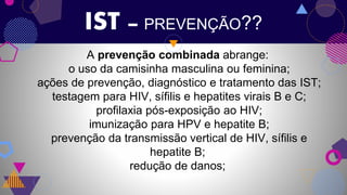IST – PREVENÇÃO??
A prevenção combinada abrange:
o uso da camisinha masculina ou feminina;
ações de prevenção, diagnóstico e tratamento das IST;
testagem para HIV, sífilis e hepatites virais B e C;
profilaxia pós-exposição ao HIV;
imunização para HPV e hepatite B;
prevenção da transmissão vertical de HIV, sífilis e
hepatite B;
redução de danos;
 