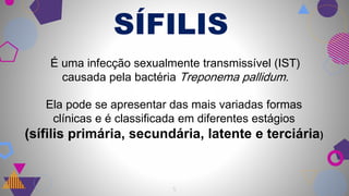 SÍFILIS
5
É uma infecção sexualmente transmissível (IST)
causada pela bactéria Treponema pallidum.
Ela pode se apresentar das mais variadas formas
clínicas e é classificada em diferentes estágios
(sífilis primária, secundária, latente e terciária)
 