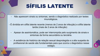 SÍFILIS LATENTE
- Não aparecem sinais ou sintomas, sendo o diagnóstico realizado por testes
imunológicos.
- É dividida em sífilis latente recente (menos de 2 anos de infecção) e sífilis latente
tardia (mais de 2 anos de infecção)
- Apesar de assintomática, pode ser interrompida pelo surgimento de sinais e
sintomas da forma secundária ou terciária.
- A existência de histórico de relação sexual desprotegida e a alta suspeita do
profissional de saúde são fundamentais para que ocorra o diagnóstico nesse
estágio.
 