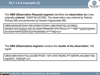 E. Della Valle – http://emanueledellavalle.org - @manudellavalle
HL7 v.2.4 example (3)
OBR|1|845439^GHH OE|1045813^GHH LAB|15545^GLUCOSE|||
200202150730||||||||| 555-55-5555^PRIMARY^PATRICIA P^^^^MD^^|||||||||F||||||444-
44-4444^HIPPOCRATES^HOWARD H^^^^MD<cr>
The OBR (Observation Request) segment identifies the observation as it was
originally ordered: 15545^GLUCOSE. The observation was ordered by Patricia
Primary MD and performed by Howard Hippocrates MD.
OBX|1|SN|1554-5^GLUCOSE^POST 12H CFST:MCNC:PT:SER/PLAS:QN||^182|
mg/dl|70_105|H|||F<cr>
The OBX (Observation) segment contains the results of the observation: 182
mg/dl.
10
 