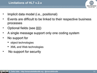 E. Della Valle – http://emanueledellavalle.org - @manudellavalle
Limitations of HL7 v.2.x
• Implicit data model (i.e., positional)
• Events are difficult to be linked to their respective business
processes
• Optional fields (see |||||)
• A single message support only one coding system
• No support for
 object technologies
 XML and Web technologies
• No support for security
11
 