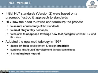 E. Della Valle – http://emanueledellavalle.org - @manudellavalle
HL7 - Version 3
• Initial HL7 standards (Version 2) were based on a
pragmatic ‘just do it’ approach to standards
• HL7 saw the need to revise and formalize the process
• to assure consistency of the standards
• to meet plug’n’play demands
• to be able to adopt and leverage new technologies for both HL7 and
its users
• Adopted the new methodology in 1997
• based on best development & design practices
• supports ‘distributed’ development across committees
• It is technology neutral
17
 