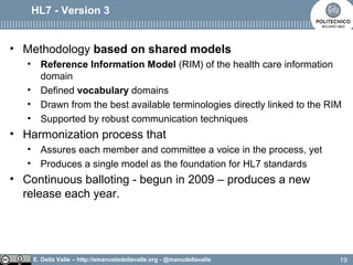 E. Della Valle – http://emanueledellavalle.org - @manudellavalle
HL7 - Version 3
• Methodology based on shared models
• Reference Information Model (RIM) of the health care information
domain
• Defined vocabulary domains
• Drawn from the best available terminologies directly linked to the RIM
• Supported by robust communication techniques
• Harmonization process that
• Assures each member and committee a voice in the process, yet
• Produces a single model as the foundation for HL7 standards
• Continuous balloting - begun in 2009 – produces a new
release each year.
19
 
