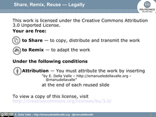 E. Della Valle – http://emanueledellavalle.org - @manudellavalle
Share, Remix, Reuse — Legally
This work is licensed under the Creative Commons Attribution
3.0 Unported License.
Your are free:
to Share — to copy, distribute and transmit the work
to Remix — to adapt the work
Under the following conditions
Attribution — You must attribute the work by inserting
“by E. Della Valle – http://emanueledellavalle.org -
@manudellavalle”
at the end of each reused slide
To view a copy of this license, visit
http://creativecommons.org/licenses/by/3.0/
2
 
