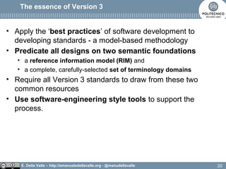 E. Della Valle – http://emanueledellavalle.org - @manudellavalle
The essence of Version 3
• Apply the ‘best practices’ of software development to
developing standards - a model-based methodology
• Predicate all designs on two semantic foundations
• a reference information model (RIM) and
• a complete, carefully-selected set of terminology domains
• Require all Version 3 standards to draw from these two
common resources
• Use software-engineering style tools to support the
process.
20
 