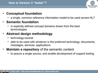 E. Della Valle – http://emanueledellavalle.org - @manudellavalle
How is Version 3 “better”?
• Conceptual foundation
• a single, common reference information model to be used across HL7
• Semantic foundation
• in explicitly defined concept domains drawn from the best
terminologies
• Abstract design methodology
• technology-neutral
• able to be used with whatever is the preferred technology: documents,
messages, services, applications
• Maintain a repository of the semantic content
• to assure a single source, and enable development of support tooling
 