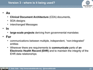 E. Della Valle – http://emanueledellavalle.org - @manudellavalle
Version 3 - where is it being used?
• As
• Clinical Document Architecture (CDA) documents,
• SOA designs
• interchanged Messages
• In
• large-scale projects deriving from governmental mandates
• For
• communications between multiple, independent, “non-integrated”
entities
• Wherever there are requirements to communicate parts of an
Electronic Health Record (EHR) and to maintain the integrity of the
EHR data relationships
23
 