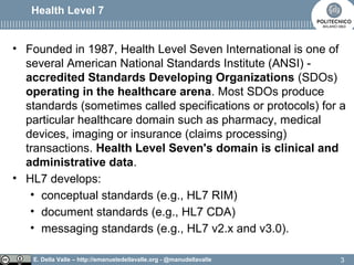 E. Della Valle – http://emanueledellavalle.org - @manudellavalle
Health Level 7
• Founded in 1987, Health Level Seven International is one of
several American National Standards Institute (ANSI) -
accredited Standards Developing Organizations (SDOs)
operating in the healthcare arena. Most SDOs produce
standards (sometimes called specifications or protocols) for a
particular healthcare domain such as pharmacy, medical
devices, imaging or insurance (claims processing)
transactions. Health Level Seven's domain is clinical and
administrative data.
• HL7 develops:
• conceptual standards (e.g., HL7 RIM)
• document standards (e.g., HL7 CDA)
• messaging standards (e.g., HL7 v2.x and v3.0).
3
 