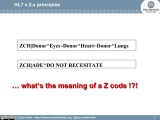 E. Della Valle – http://emanueledellavalle.org - @manudellavalle
HL7 v.2.x principles
ZCH|Donor^Eyes~Donor^Heart~Donor^Lungs
ZCH|ADE^DO NOT RECESITATE
…… whatwhat’’s the meaning of a Z code !?!s the meaning of a Z code !?!
7
 