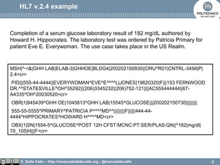 E. Della Valle – http://emanueledellavalle.org - @manudellavalle
HL7 v.2.4 example
MSH|^~&|GHH LAB|ELAB-3|GHHOE|BLDG4|200202150930||ORU^R01|CNTRL-3456|P|
2.4<cr>
PID|||555-44-4444||EVERYWOMAN^EVE^E^^^^L|JONES|19620320|F|||153 FERNWOOD
DR.^^STATESVILLE^OH^35292||(206)3345232|(206)752-121||||AC555444444||67-
A4335^OH^20030520<cr>
OBR|1|845439^GHH OE|1045813^GHH LAB|15545^GLUCOSE|||200202150730|||||||||
555-55-5555^PRIMARY^PATRICIA P^^^^MD^^|||||||||F||||||444-44-
4444^HIPPOCRATES^HOWARD H^^^^MD<cr>
OBX|1|SN|1554-5^GLUCOSE^POST 12H CFST:MCNC:PT:SER/PLAS:QN||^182|mg/dl|
70_105|H|||F<cr>
Completion of a serum glucose laboratory result of 182 mg/dL authored by
Howard H. Hippocrates. The laboratory test was ordered by Patricia Primary for
patient Eve E. Everywoman. The use case takes place in the US Realm.
8
 